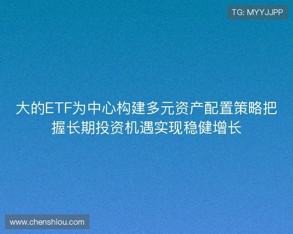 大的ETF为中心构建多元资产配置策略把握长期投资机遇实现稳健增长